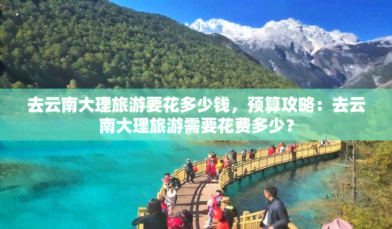 去云南大理旅游要花多少钱，预算攻略：去云南大理旅游需要花费多少？