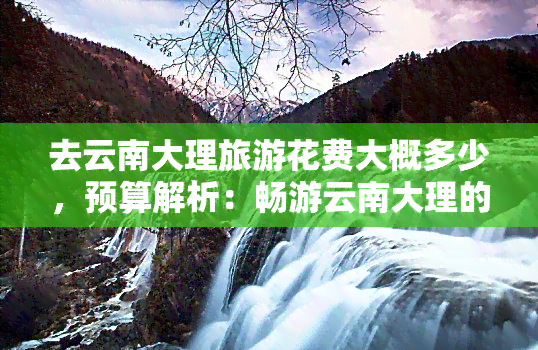 去云南大理旅游花费大概多少，预算解析：畅游云南大理的旅行费用大概是多少？