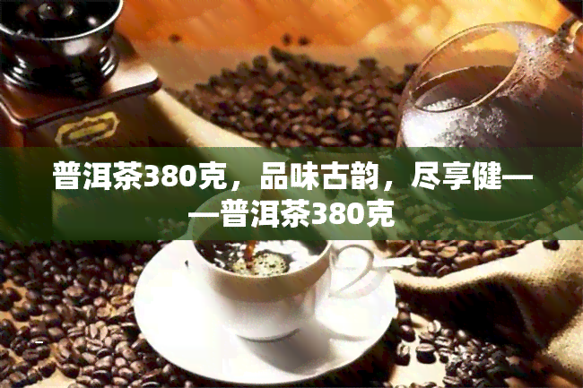 普洱茶380克，品味古韵，尽享健——普洱茶380克