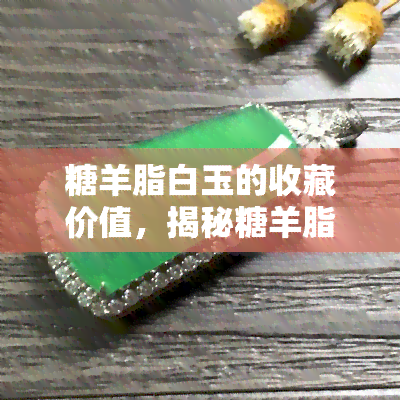 糖羊脂白玉的收藏价值，揭秘糖羊脂白玉的收藏价值：为何它备受瞩目？