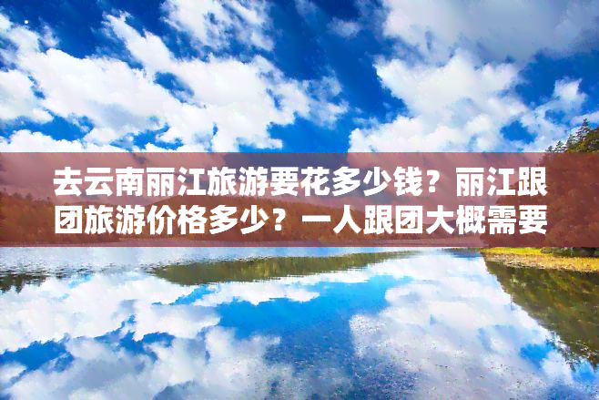 去云南丽江旅游要花多少钱？丽江跟团旅游价格多少？一人跟团大概需要多少钱？