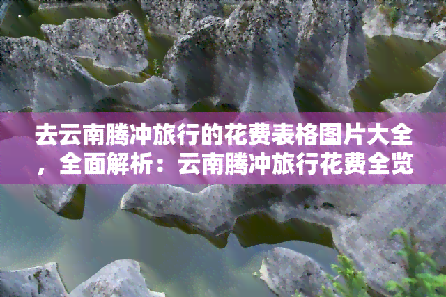 去云南腾冲旅行的花费表格图片大全，全面解析：云南腾冲旅行花费全览图表大全