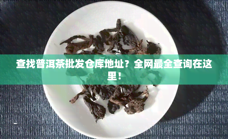 查找普洱茶批发仓库地址？全网最全查询在这里！