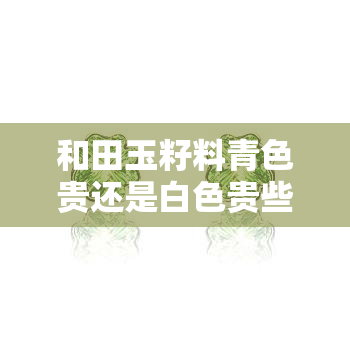 和田玉籽料青色贵还是白色贵些，探讨和田玉籽料的价值：青色与白色的比较