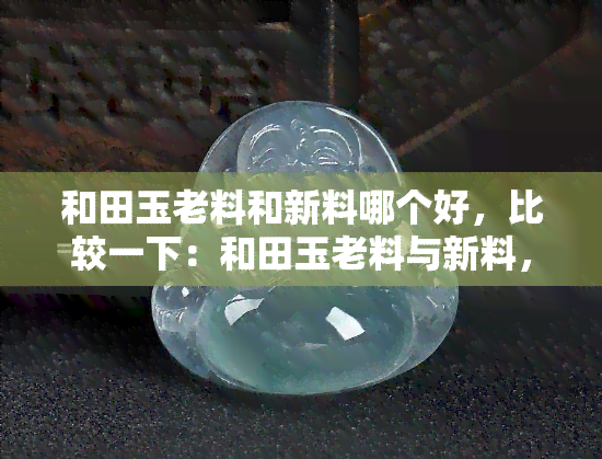 和田玉老料和新料哪个好，比较一下：和田玉老料与新料，哪个更好？