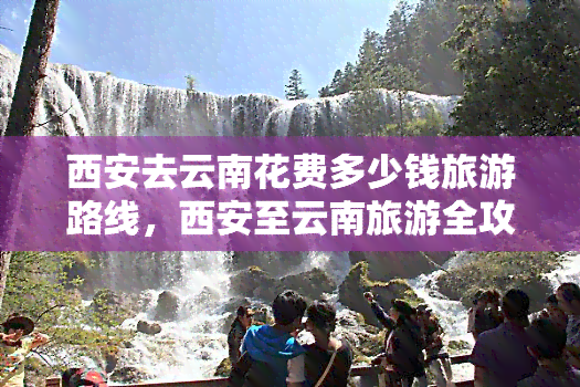 西安去云南花费多少钱旅游路线，西安至云南旅游全攻略：费用、路线及景点推荐