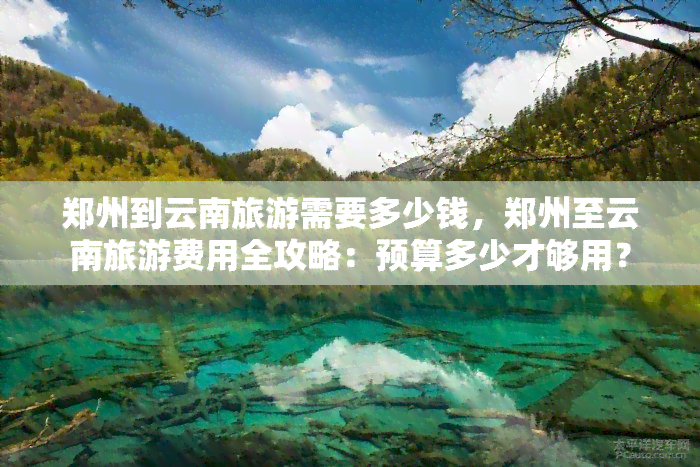 郑州到云南旅游需要多少钱，郑州至云南旅游费用全攻略：预算多少才够用？