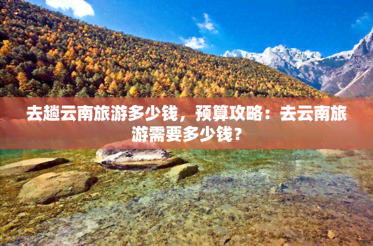 去趟云南旅游多少钱，预算攻略：去云南旅游需要多少钱？