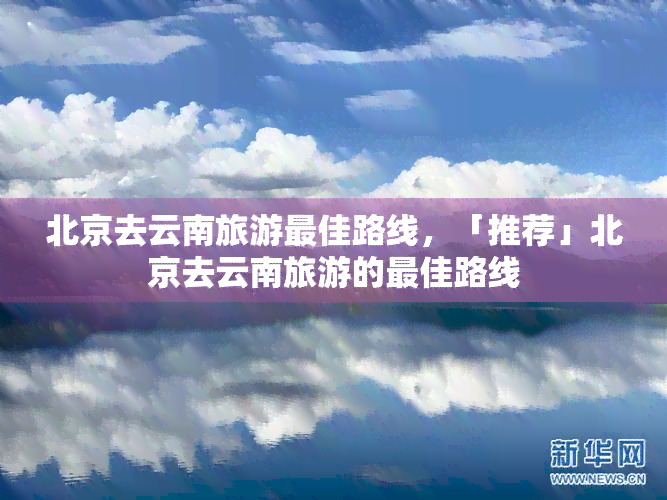 北京去云南旅游更佳路线，「推荐」北京去云南旅游的更佳路线