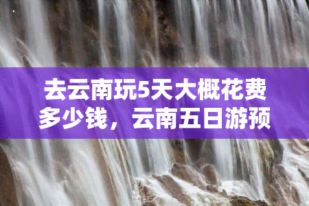 去云南玩5天大概花费多少钱，云南五日游预算：预计花费多少钱？