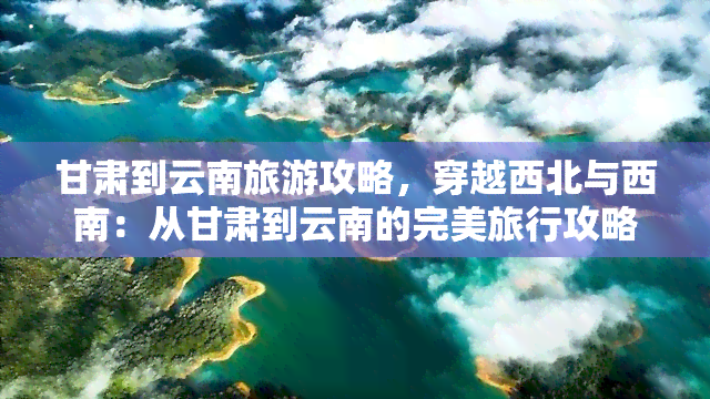 甘肃到云南旅游攻略，穿越西北与西南：从甘肃到云南的完美旅行攻略