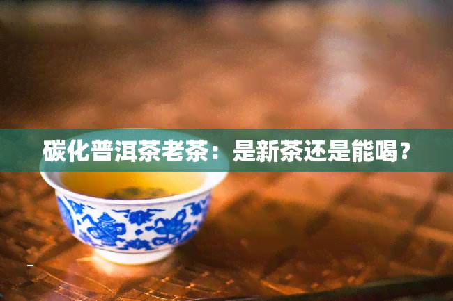 碳化普洱茶老茶：是新茶还是能喝？