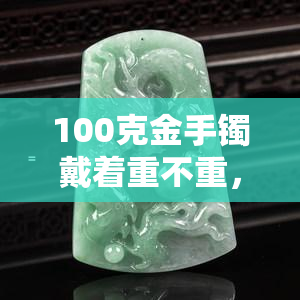 100克金手镯戴着重不重，佩戴100克金手镯的重量感如何？