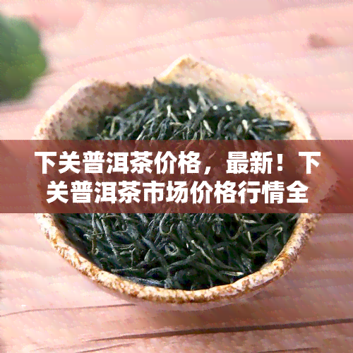 下关普洱茶价格，最新！下关普洱茶市场价格行情全解析