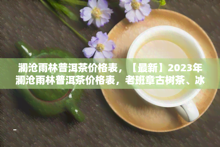 澜沧雨林普洱茶价格表，【最新】2023年澜沧雨林普洱茶价格表，老班章古树茶、冰岛春茶等各类名茶全收录！