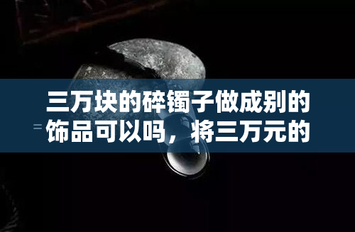 三万块的碎镯子做成别的饰品可以吗，将三万元的碎镯子变废为宝：如何将其转化为其他饰品？