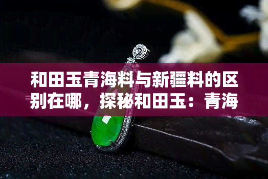 和田玉青海料与新疆料的区别在哪，探秘和田玉：青海料与新疆料的差异之处