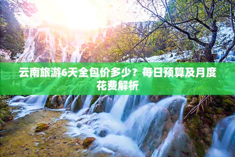 云南旅游6天全包价多少？每日预算及月度花费解析