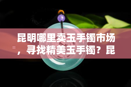 昆明哪里卖玉手镯市场，寻找精美玉手镯？昆明这些市场不容错过！