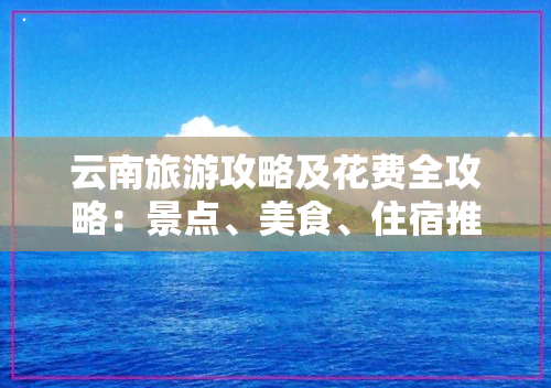 云南旅游攻略及花费全攻略：景点、美食、住宿推荐与费用预算