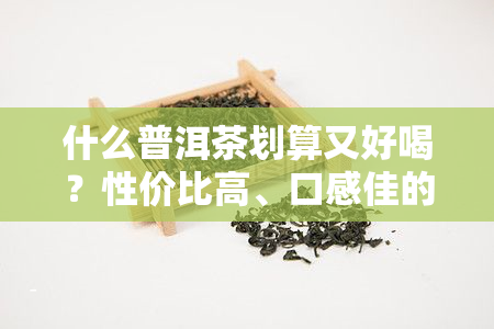 什么普洱茶划算又好喝？性价比高、口感佳的选择有哪些？