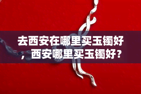 去西安在哪里买玉镯好，西安哪里买玉镯好？一份全面的购物指南