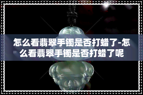 怎么看翡翠手镯是否打蜡了-怎么看翡翠手镯是否打蜡了呢