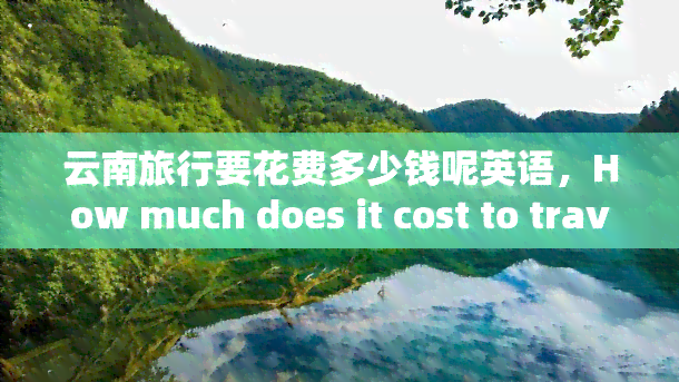 云南旅行要花费多少钱呢英语，How much does it cost to travel to Yunnan?