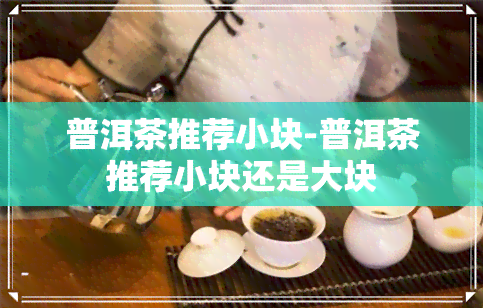 普洱茶推荐小块-普洱茶推荐小块还是大块