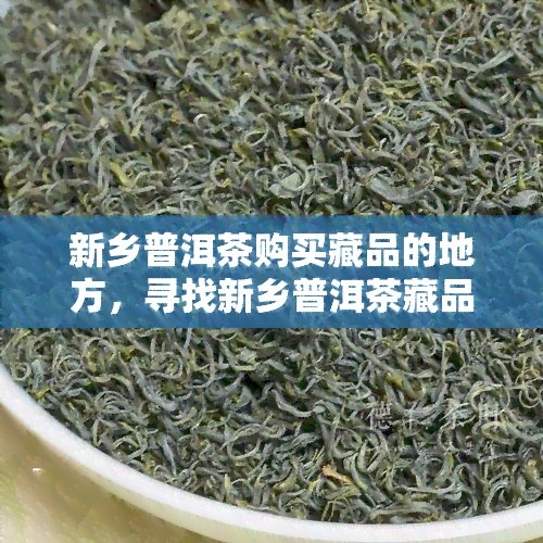 新乡普洱茶购买藏品的地方，寻找新乡普洱茶藏品？这里是你不容错过的购买地！