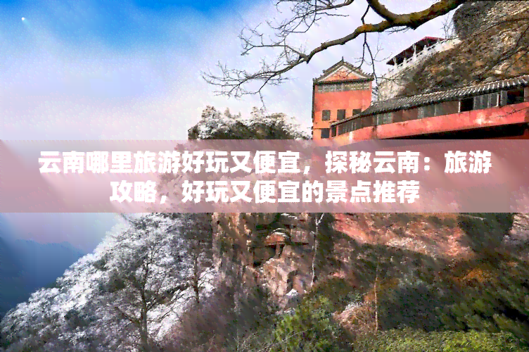 云南哪里旅游好玩又便宜，探秘云南：旅游攻略，好玩又便宜的景点推荐