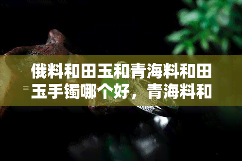 俄料和田玉和青海料和田玉手镯哪个好，青海料和田玉手镯 vs 俄料和田玉手镯：哪种更好？