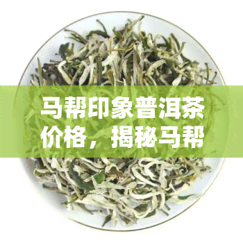 马帮印象普洱茶价格，揭秘马帮印象普洱茶价格，品味古道文化与茶香的独特结合