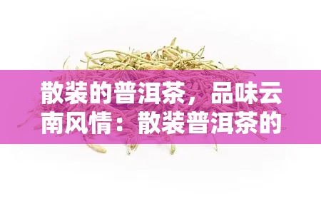 散装的普洱茶，品味云南风情：散装普洱茶的魅力与选购指南