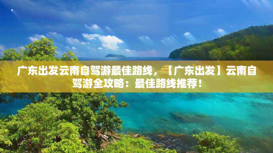 广东出发云南自驾游更佳路线，【广东出发】云南自驾游全攻略：更佳路线推荐！