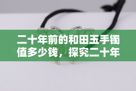 二十年前的和田玉手镯值多少钱，探究二十年前的和田玉手镯价值：一份全面的价格评估指南