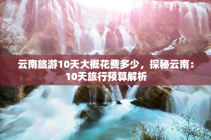 云南旅游10天大概花费多少，探秘云南：10天旅行预算解析