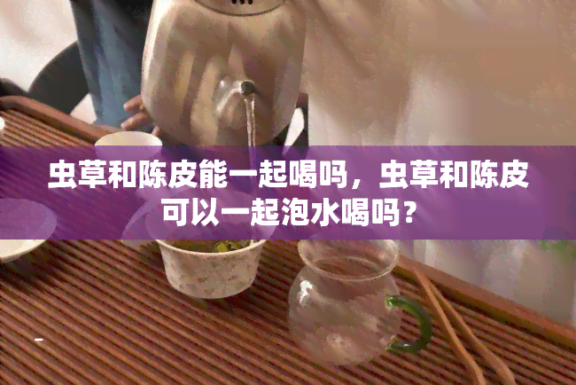 虫草和陈皮能一起喝吗，虫草和陈皮可以一起泡水喝吗？