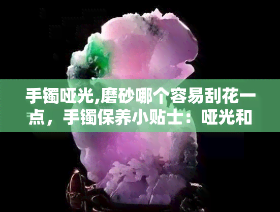 手镯哑光,磨砂哪个容易刮花一点，手镯保养小贴士：哑光和磨砂哪种更容易刮花？