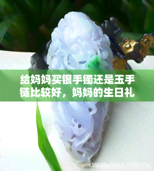 给妈妈买银手镯还是玉手链比较好，妈妈的生日礼物：银手镯还是玉手链更合适？