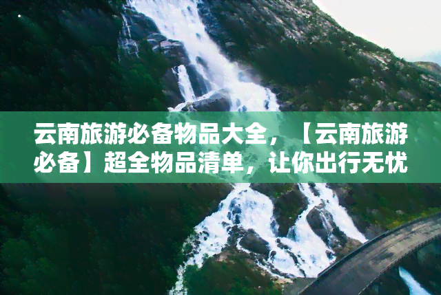 云南旅游必备物品大全，【云南旅游必备】超全物品清单，让你出行无忧！