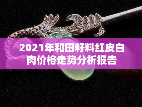 2021年和田籽料红皮白肉价格走势分析报告