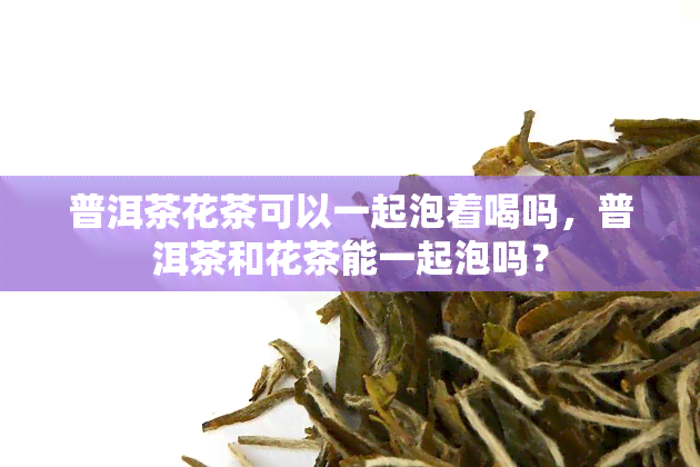 普洱茶花茶可以一起泡着喝吗，普洱茶和花茶能一起泡吗？