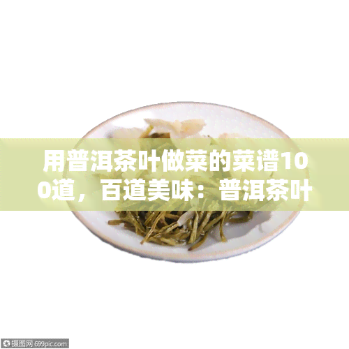 用普洱茶叶做菜的菜谱100道，百道美味：普洱茶叶入菜谱，让你大饱口福！