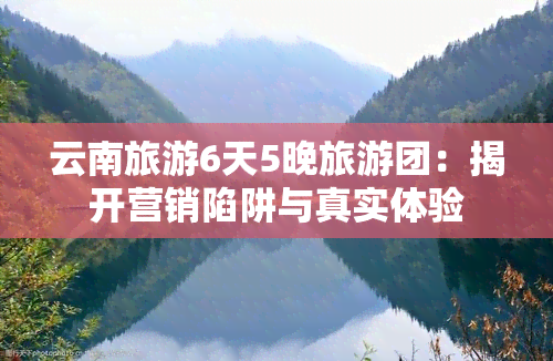 云南旅游6天5晚旅游团：揭开营销陷阱与真实体验