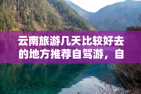 云南旅游几天比较好去的地方推荐自驾游，自驾游云南，这些地方值得一去