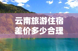 云南旅游住宿差价多少合理一天？用户分享亲身经验与价格参考