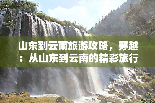 山东到云南旅游攻略，穿越：从山东到云南的精彩旅行指南