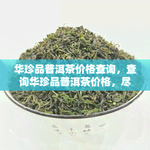 华珍品普洱茶价格查询，查询华珍品普洱茶价格，尽在我们的官方网站！