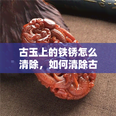 古玉上的铁锈怎么清除，如何清除古玉上的铁锈？